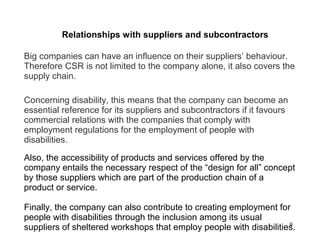 9
Relationships with suppliers and subcontractors
Big companies can have an influence on their suppliers’ behaviour.
Therefore CSR is not limited to the company alone, it also covers the
supply chain.
Concerning disability, this means that the company can become an
essential reference for its suppliers and subcontractors if it favours
commercial relations with the companies that comply with
employment regulations for the employment of people with
disabilities.
Also, the accessibility of products and services offered by the
company entails the necessary respect of the “design for all” concept
by those suppliers which are part of the production chain of a
product or service.
Finally, the company can also contribute to creating employment for
people with disabilities through the inclusion among its usual
suppliers of sheltered workshops that employ people with disabilities.
 