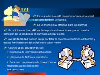 24/04/14 11
InternetInternet
 Es un medio que está revolucionando la vida social,
y por tanto también la escuela.
 Es un mundo muy atractivo para los alumnos.
 Ha recibido muchas críticas tanto por las informaciones que se muestran
como por dar la posibilidad al alumnado a llegar a ellas.
 Las limitaciones pueden surgir por falta de recursos económicos del centro y
escasa familiarización del profesorado con el medio.
 Algunos usos educativos son:
 Búsqueda de información actualizada.
 Utilización de Software educativos.
 Conexión con personas de todo el mundo
mejorando así las relaciones
interpersonales
 