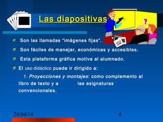 24/04/14 4
Las diapositivasLas diapositivas
 Son las llamadas “imágenes fijas”.
 Son fáciles de manejar, económicas y accesibles.
 Esta plataforma gráfica motiva al alumnado.
 El uso didáctico puede ir dirigido a:
1. Proyecciones y montajes: como complemento al
libro de texto y a las asignaturas
convencionales.
.
 
