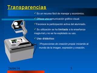 24/04/14 5
TransparenciasTransparencias
 Es un recurso fácil de manejar y económico.
 Ofrece una comunicación gráfico-visual.
Favorece la participación activa del alumnado.
 Su utilización se ha limitado a la enseñanza
magis-tral y no se ha explotado su uso.
 Uso didáctico:
Proyecciones de creación propia: iniciando al
mundo de la imagen, expresión y creación.
 