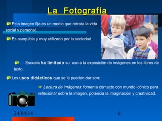 24/04/14 6
La FotografíaLa Fotografía
65
60
m
m
Esta imagen fija es un medio que retrata la vida
social y personal.
Es asequible y muy utilizado por la sociedad.
La Escuela ha limitado su uso a la exposición de imágenes en los libros de
texto.
Los usos didácticos que se le pueden dar son:
 Lectura de imágenes: fomenta contacto con mundo icónico para
reflexionar sobre la imagen, potencia la imaginación y creatividad.
 