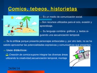 24/04/14 7
Comics, tebeos, historietasComics, tebeos, historietas
 Es un medio de comunicación social.
Son recursos utilizados para el ocio, evasión y
aprendizaje.
 Su lenguaje combina gráficos y textos si-
guiendo una secuenciación temporal.
 Se le critica porque presenta personajes antisociales y, por otro lado, no se ha
sabido aprovechar las potencialidades expresivas y comunicativas que presentan.
 Usos didácticos:
 Creación de comics:supone integrar las diversas áreas
utilizando la creatividad,secuenciación temporal, montaje.
 