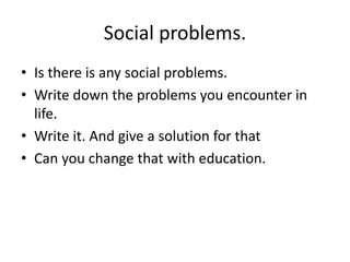 Social problems.
• Is there is any social problems.
• Write down the problems you encounter in
life.
• Write it. And give a solution for that
• Can you change that with education.
 