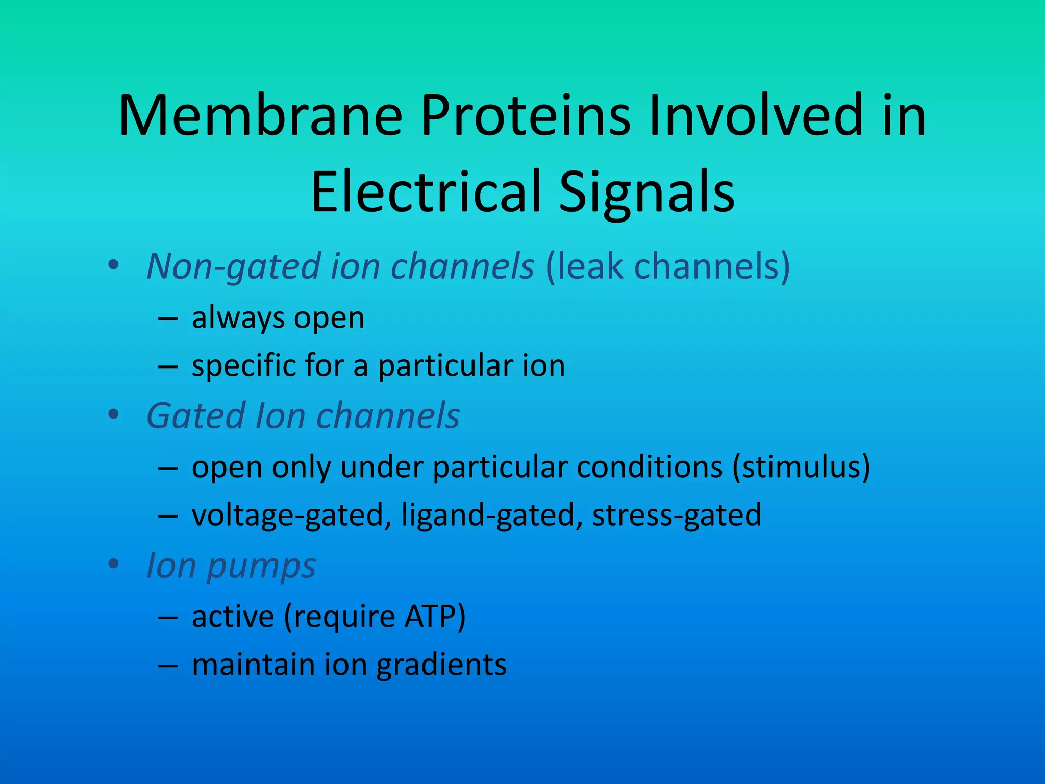 Membrane Proteins Involved in
Electrical Signals
• Non-gated ion channels (leak channels)
– always open
– specific for a particular ion
• Gated Ion channels
– open only under particular conditions (stimulus)
– voltage-gated, ligand-gated, stress-gated
• Ion pumps
– active (require ATP)
– maintain ion gradients
 