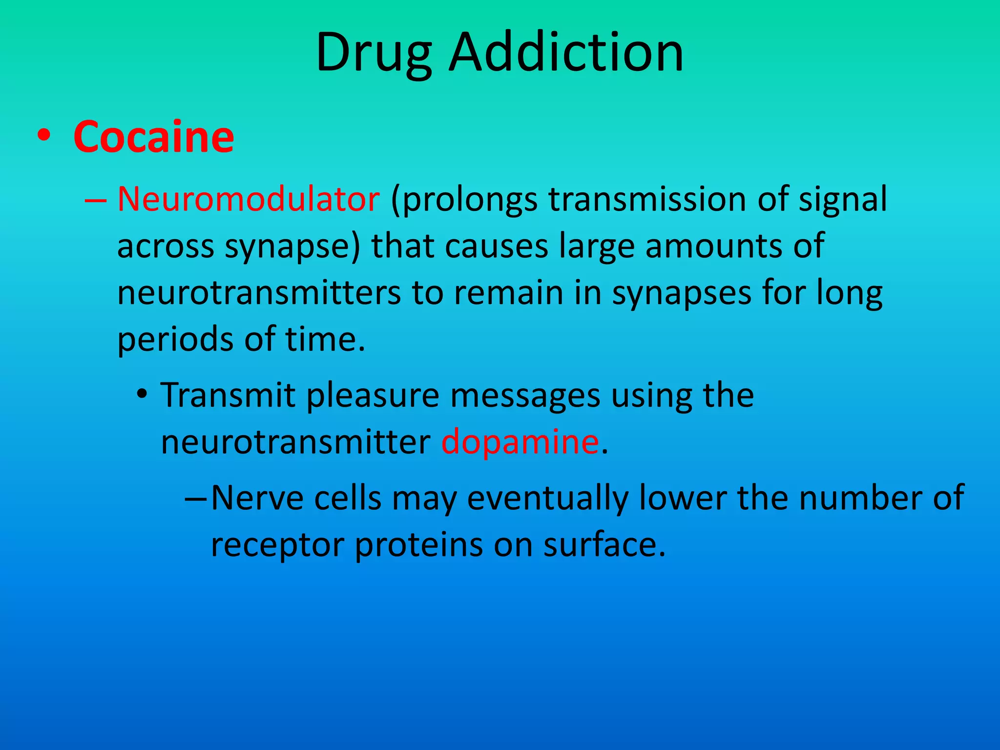 Drug Addiction
• Cocaine
– Neuromodulator (prolongs transmission of signal
across synapse) that causes large amounts of
neurotransmitters to remain in synapses for long
periods of time.
• Transmit pleasure messages using the
neurotransmitter dopamine.
–Nerve cells may eventually lower the number of
receptor proteins on surface.
 