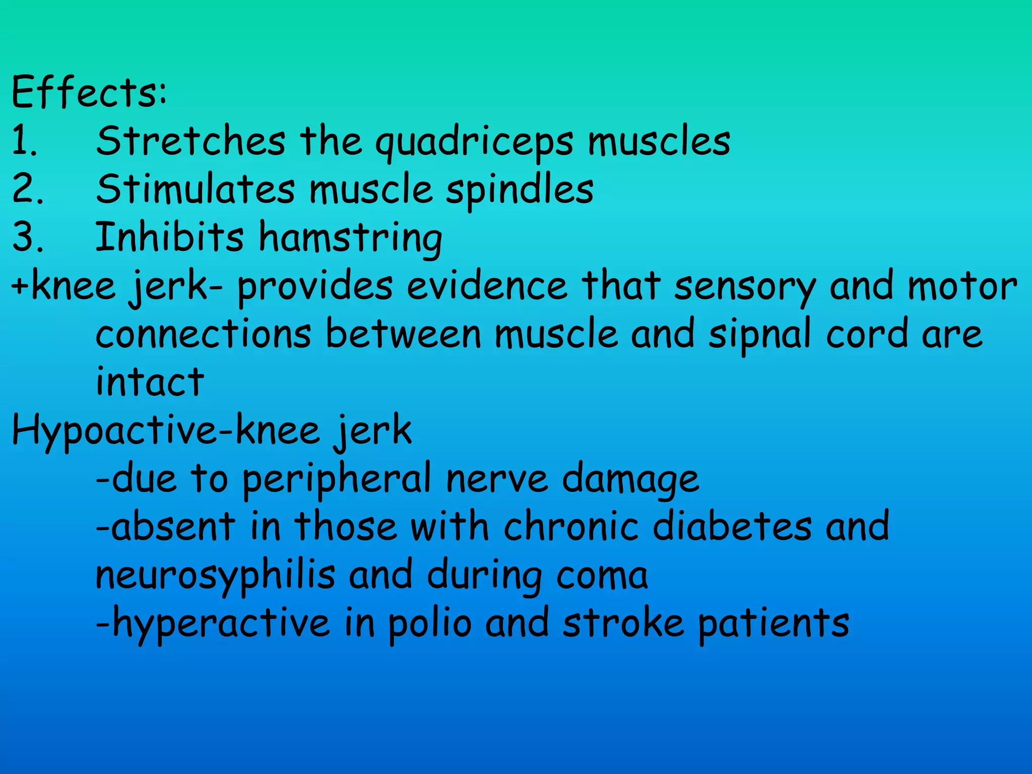 Effects:
1. Stretches the quadriceps muscles
2. Stimulates muscle spindles
3. Inhibits hamstring
+knee jerk- provides evidence that sensory and motor
connections between muscle and sipnal cord are
intact
Hypoactive-knee jerk
-due to peripheral nerve damage
-absent in those with chronic diabetes and
neurosyphilis and during coma
-hyperactive in polio and stroke patients
 