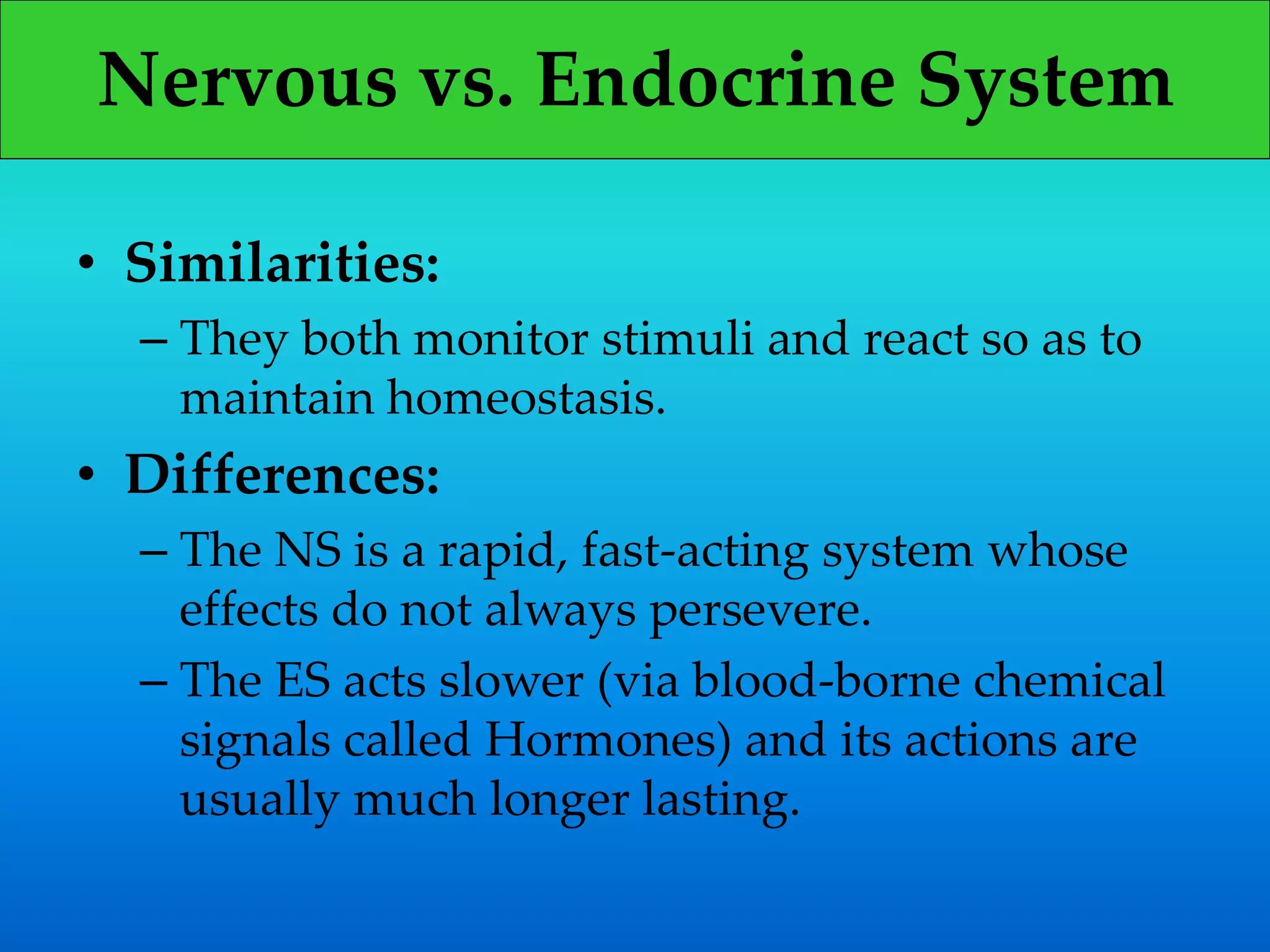 Nervous vs. Endocrine System
• Similarities:
– They both monitor stimuli and react so as to
maintain homeostasis.
• Differences:
– The NS is a rapid, fast-acting system whose
effects do not always persevere.
– The ES acts slower (via blood-borne chemical
signals called Hormones) and its actions are
usually much longer lasting.
 