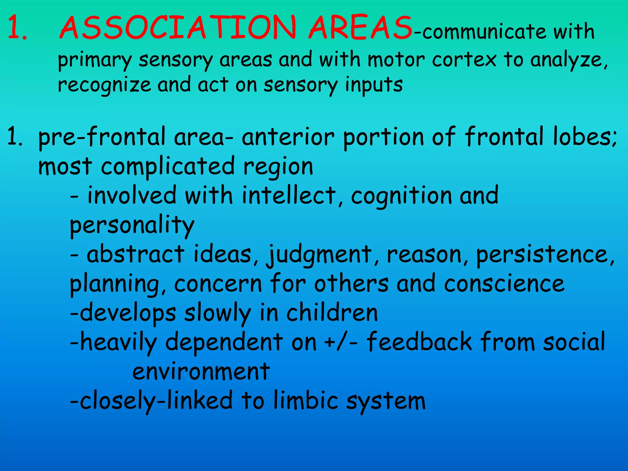 1. ASSOCIATION AREAS-communicate with
primary sensory areas and with motor cortex to analyze,
recognize and act on sensory inputs
1. pre-frontal area- anterior portion of frontal lobes;
most complicated region
- involved with intellect, cognition and
personality
- abstract ideas, judgment, reason, persistence,
planning, concern for others and conscience
-develops slowly in children
-heavily dependent on +/- feedback from social
environment
-closely-linked to limbic system
 