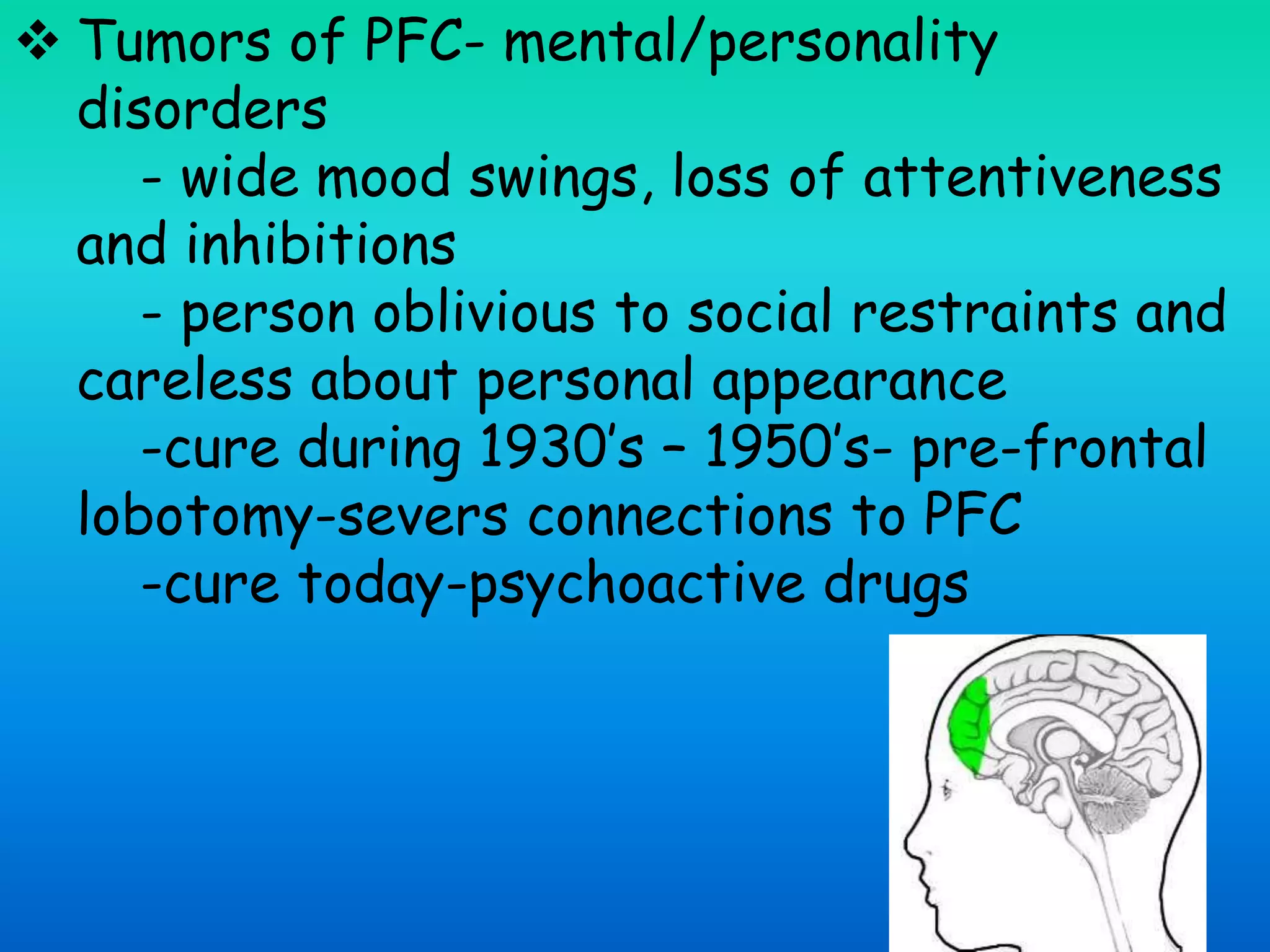  Tumors of PFC- mental/personality
disorders
- wide mood swings, loss of attentiveness
and inhibitions
- person oblivious to social restraints and
careless about personal appearance
-cure during 1930’s – 1950’s- pre-frontal
lobotomy-severs connections to PFC
-cure today-psychoactive drugs
 