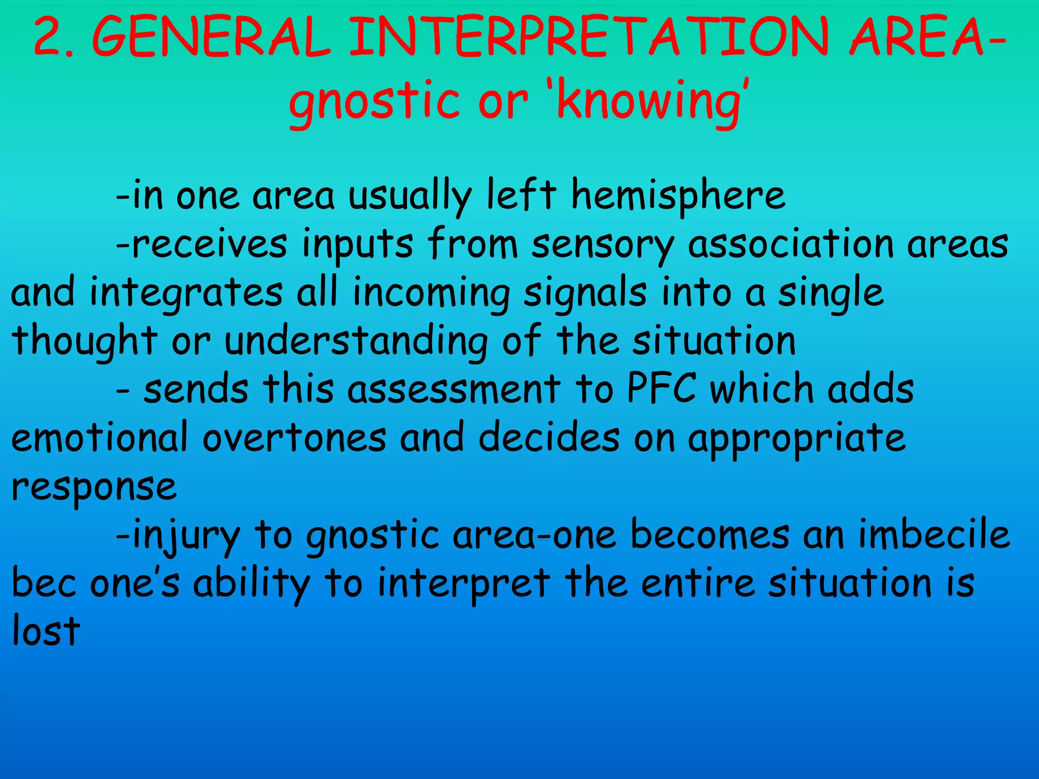 2. GENERAL INTERPRETATION AREA-
gnostic or ‘knowing’
-in one area usually left hemisphere
-receives inputs from sensory association areas
and integrates all incoming signals into a single
thought or understanding of the situation
- sends this assessment to PFC which adds
emotional overtones and decides on appropriate
response
-injury to gnostic area-one becomes an imbecile
bec one’s ability to interpret the entire situation is
lost
 
