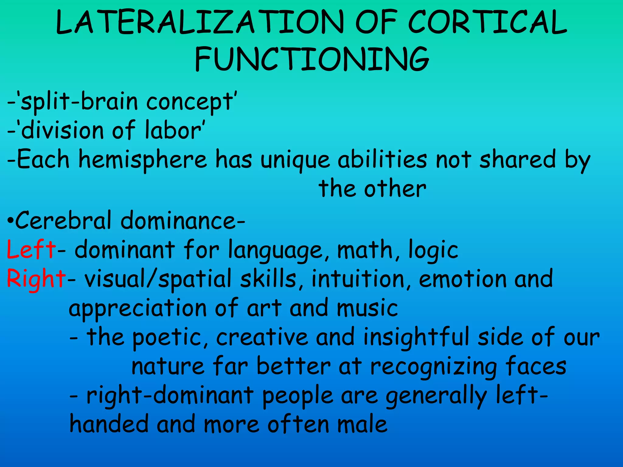 LATERALIZATION OF CORTICAL
FUNCTIONING
-‘split-brain concept’
-‘division of labor’
-Each hemisphere has unique abilities not shared by
the other
•Cerebral dominance-
Left- dominant for language, math, logic
Right- visual/spatial skills, intuition, emotion and
appreciation of art and music
- the poetic, creative and insightful side of our
nature far better at recognizing faces
- right-dominant people are generally left-
handed and more often male
 