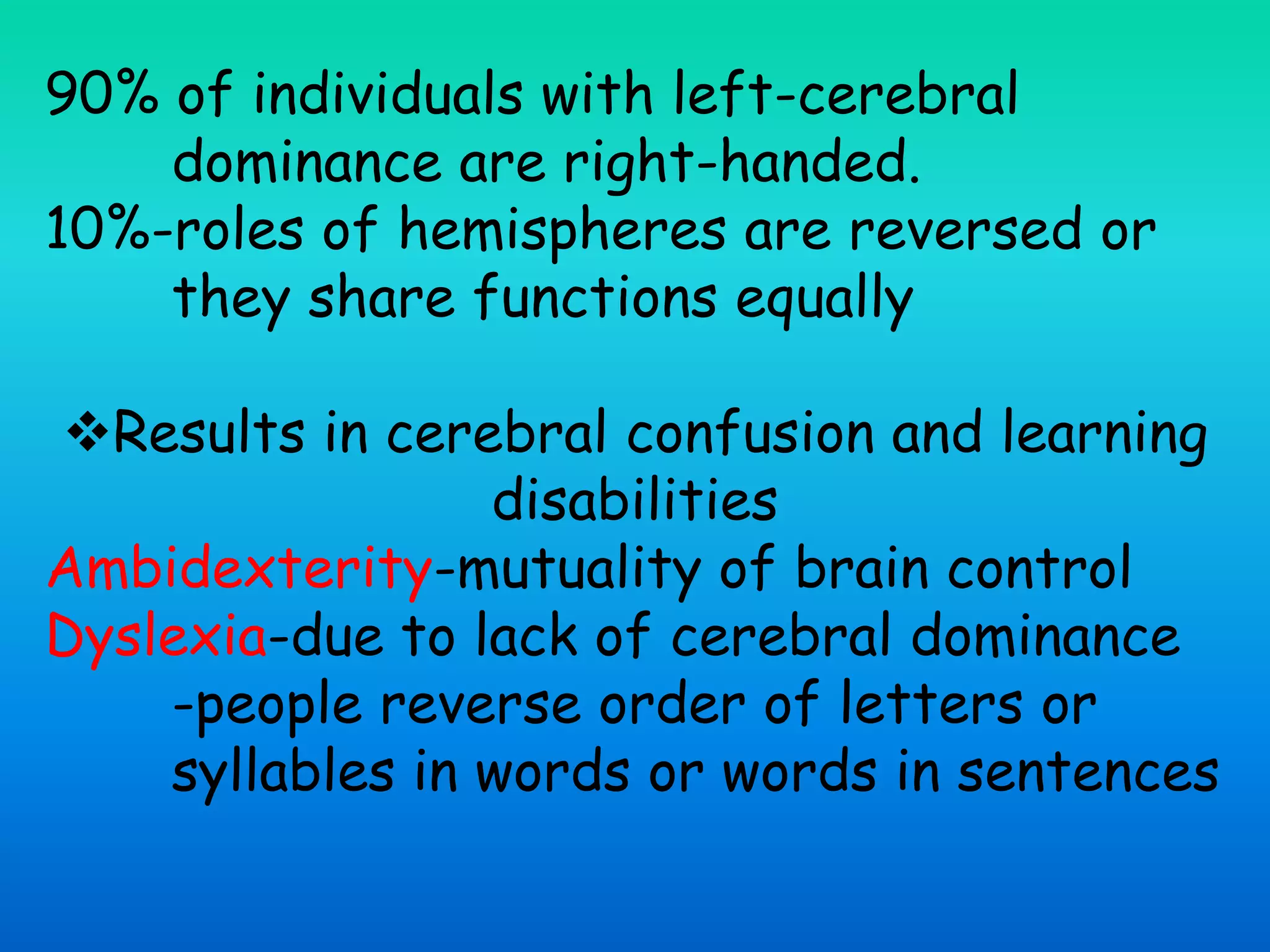90% of individuals with left-cerebral
dominance are right-handed.
10%-roles of hemispheres are reversed or
they share functions equally
Results in cerebral confusion and learning
disabilities
Ambidexterity-mutuality of brain control
Dyslexia-due to lack of cerebral dominance
-people reverse order of letters or
syllables in words or words in sentences
 