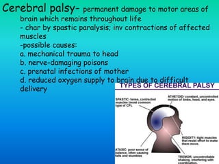 Cerebral palsy- permanent damage to motor areas of
brain which remains throughout life
- char by spastic paralysis; inv contractions of affected
muscles
-possible causes:
a. mechanical trauma to head
b. nerve-damaging poisons
c. prenatal infections of mother
d. reduced oxygen supply to brain due to difficult
delivery
 