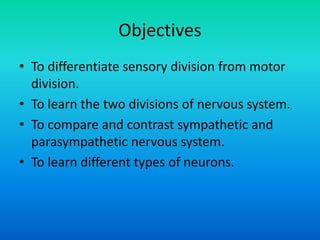 Objectives
• To differentiate sensory division from motor
division.
• To learn the two divisions of nervous system.
• To compare and contrast sympathetic and
parasympathetic nervous system.
• To learn different types of neurons.
 