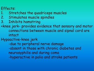 Effects:
1. Stretches the quadriceps muscles
2. Stimulates muscle spindles
3. Inhibits hamstring
+knee jerk- provides evidence that sensory and motor
connections between muscle and sipnal cord are
intact
Hypoactive-knee jerk
-due to peripheral nerve damage
-absent in those with chronic diabetes and
neurosyphilis and during coma
-hyperactive in polio and stroke patients
 