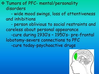  Tumors of PFC- mental/personality
disorders
- wide mood swings, loss of attentiveness
and inhibitions
- person oblivious to social restraints and
careless about personal appearance
-cure during 1930’s – 1950’s- pre-frontal
lobotomy-severs connections to PFC
-cure today-psychoactive drugs
 
