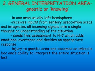 2. GENERAL INTERPRETATION AREA-
gnostic or ‘knowing’
-in one area usually left hemisphere
-receives inputs from sensory association areas
and integrates all incoming signals into a single
thought or understanding of the situation
- sends this assessment to PFC which adds
emotional overtones and decides on appropriate
response
-injury to gnostic area-one becomes an imbecile
bec one’s ability to interpret the entire situation is
lost
 