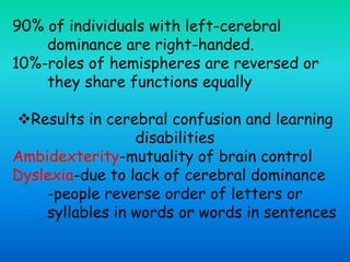 90% of individuals with left-cerebral
dominance are right-handed.
10%-roles of hemispheres are reversed or
they share functions equally
Results in cerebral confusion and learning
disabilities
Ambidexterity-mutuality of brain control
Dyslexia-due to lack of cerebral dominance
-people reverse order of letters or
syllables in words or words in sentences
 