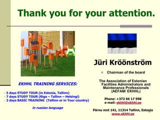 16
Thank you for your attention.
Jüri Kröönström
 Chairman of the board
The Association of Estonian
Facilities Administrators and
Maintenance Professionals
(AEFAM/ EKHHL)
Phone: +372 66 17 998
e-mail: ekhhl@ekhhl.ee
Pärnu mnt 141, 11314 Tallinn, Estonia
www.ekhhl.ee
EKHHL TRAINING SERVICES:
• 5 days STUDY TOUR (in Estonia, Tallinn)
• 7 days STUDY TOUR (Riga – Tallinn – Helsingi)
• 3 days BASIC TRAINING (Tallinn or in Your country)
in russian language
 