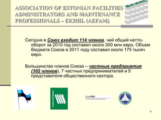 6
ASSOCIATION OF ESTONIAN FACILITIES
ADMINISTRATORS AND MAINTENANCE
PROFESSIONALS – EKHHL (AEFAM)
Сегодня в Союз входит 114 членов, чей общий нетто-
оборот за 2010 год составил около 300 млн евро. Объем
бюджета Союза в 2011 году составил около 175 тысяч
евро.
Большинство членов Союза – частные предприятия
(102 членов), 7 частных предпринимателей и 5
представителя общественного сектора.
 