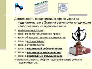 7
Деятельность предприятий в сфере ухода за
недвижимостью в Эстонии регулируют следующие
наиболее важные правовые акты:
 kоммерческий кодекс;
 закон об обязательственном праве;
 закон об исполнительном производстве;
 закон о планировании;
 закон о строительстве;
 закон о квартирной собственности;
 закон о квартирном товариществе;
 закон о недоходных объединениях.
+ стандарты, нормы, добрые традиции в сфере ухода за
недвижимостью.
 