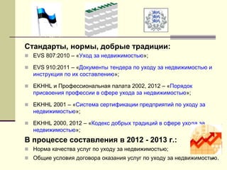 9
Стандарты, нормы, добрые традиции:
 EVS 807:2010 – «Уход за недвижимостью»;
 EVS 910:2011 – «Документы тендера по уходу за недвижимостью и
инструкция по их составлению»;
 EKHHL и Профессиональная палата 2002, 2012 – «Порядок
присвоения профессии в сфере ухода за недвижимостью»;
 EKHHL 2001 – «Система сертификации предприятий по уходу за
недвижимостью»;
 EKHHL 2000, 2012 – «Кодекс добрых традиций в сфере ухода за
недвижимостью»;
В процессе составления в 2012 - 2013 г.:
 Норма качества услуг по уходу за недвижимостью;
 Общие условия договора оказания услуг по уходу за недвижимостью.
 