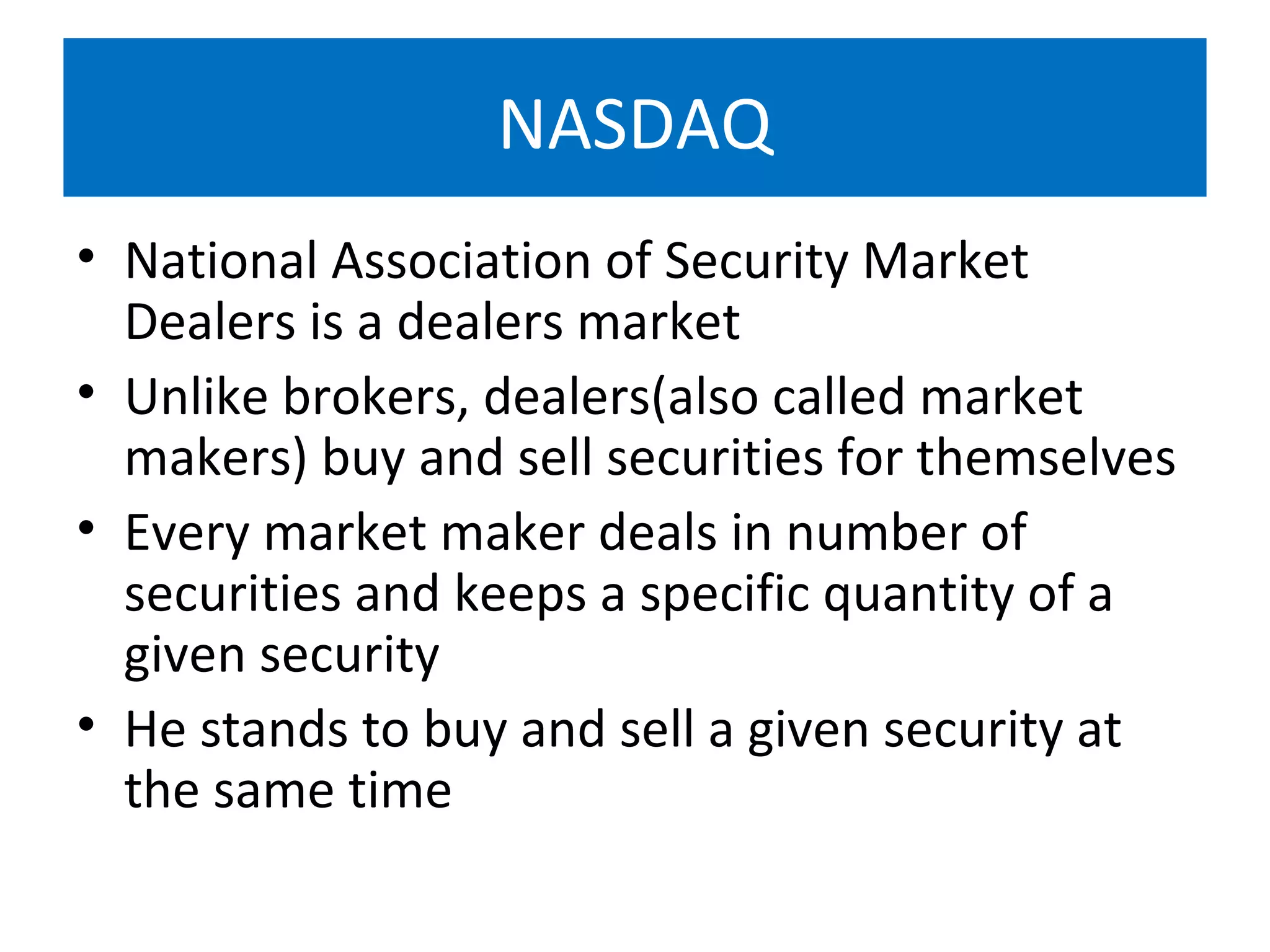 NASDAQ
• National Association of Security Market
Dealers is a dealers market
• Unlike brokers, dealers(also called market
makers) buy and sell securities for themselves
• Every market maker deals in number of
securities and keeps a specific quantity of a
given security
• He stands to buy and sell a given security at
the same time
 