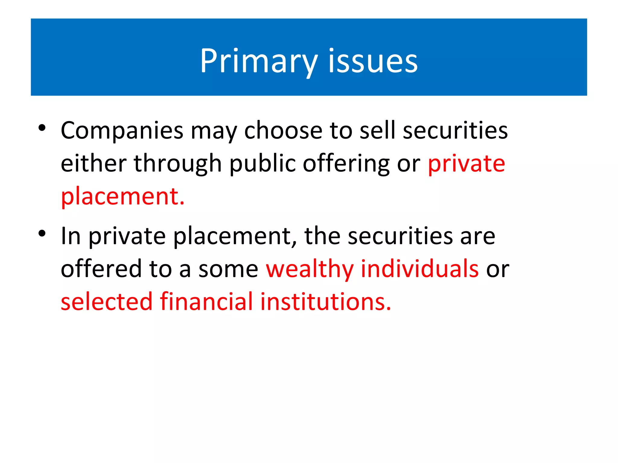 Primary issues
• Companies may choose to sell securities
either through public offering or private
placement.
• In private placement, the securities are
offered to a some wealthy individuals or
selected financial institutions.
 