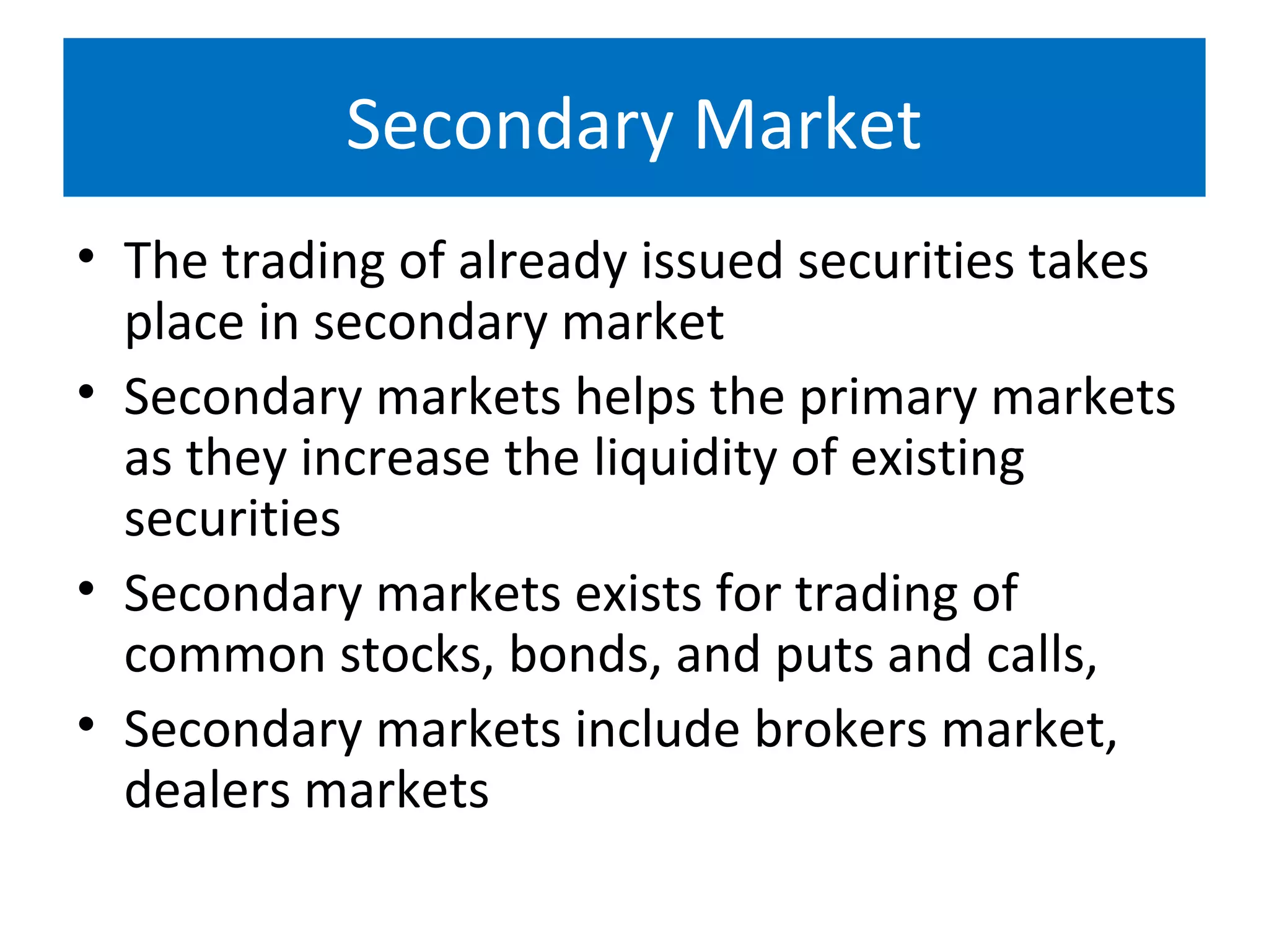 Secondary Market
• The trading of already issued securities takes
place in secondary market
• Secondary markets helps the primary markets
as they increase the liquidity of existing
securities
• Secondary markets exists for trading of
common stocks, bonds, and puts and calls,
• Secondary markets include brokers market,
dealers markets
 