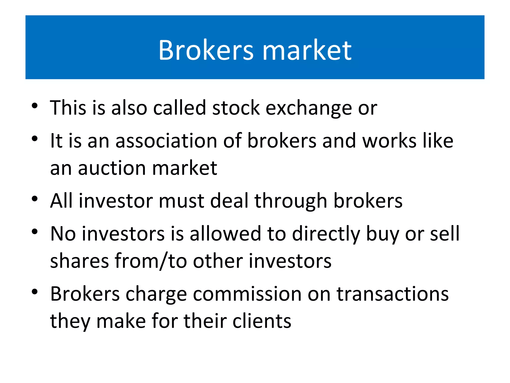 Brokers market
• This is also called stock exchange or
• It is an association of brokers and works like
an auction market
• All investor must deal through brokers
• No investors is allowed to directly buy or sell
shares from/to other investors
• Brokers charge commission on transactions
they make for their clients
 