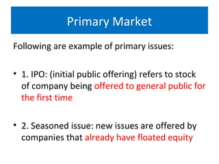 Primary Market
Following are example of primary issues:
• 1. IPO: (initial public offering) refers to stock
of company being offered to general public for
the first time
• 2. Seasoned issue: new issues are offered by
companies that already have floated equity
 