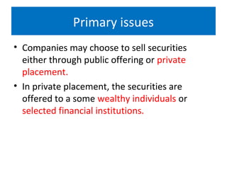 Primary issues
• Companies may choose to sell securities
either through public offering or private
placement.
• In private placement, the securities are
offered to a some wealthy individuals or
selected financial institutions.
 