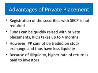 Advantages of Private Placement
• Registration of the securities with SECP is not
required
• Funds can be quickly raised with private
placements, IPOs takes up to 4 months
• However, PP cannot be traded on stock
exchange and thus have less liquidity
• Because of illiquidity, higher rate of return is
paid to investors
 