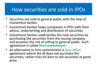 How securities are sold in IPOs
• Securities are sold to general public with the help of
investment banker
• Investment banker helps companies in IPOs with their
advice, underwriting and distribution of securities
• Investment banker underwrites the new securities by
purchasing the securities from the issuing company
and assumes the risk of selling to general public. Such
agreement is called firm commitment
• An alternative to firm commitment is best effort
agreement where the IB does not purchase the
securities, rather tries his best to sell securities at good
price
 