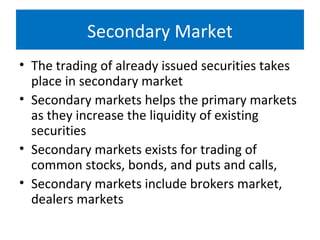 Secondary Market
• The trading of already issued securities takes
place in secondary market
• Secondary markets helps the primary markets
as they increase the liquidity of existing
securities
• Secondary markets exists for trading of
common stocks, bonds, and puts and calls,
• Secondary markets include brokers market,
dealers markets
 