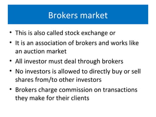 Brokers market
• This is also called stock exchange or
• It is an association of brokers and works like
an auction market
• All investor must deal through brokers
• No investors is allowed to directly buy or sell
shares from/to other investors
• Brokers charge commission on transactions
they make for their clients
 