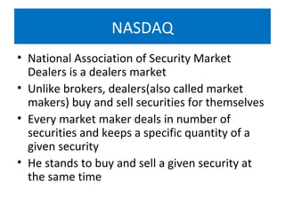 NASDAQ
• National Association of Security Market
Dealers is a dealers market
• Unlike brokers, dealers(also called market
makers) buy and sell securities for themselves
• Every market maker deals in number of
securities and keeps a specific quantity of a
given security
• He stands to buy and sell a given security at
the same time
 