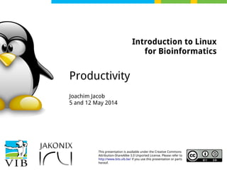 This presentation is available under the Creative Commons
Attribution-ShareAlike 3.0 Unported License. Please refer to
http://www.bits.vib.be/ if you use this presentation or parts
hereof.
Introduction to Linux
for Bioinformatics
Productivity
Joachim Jacob
5 and 12 May 2014
 