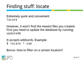 10 of 17
Finding stuff: locate
Extremely quick and convenient:
locate
However, it won't find the newest files you created.
First you need to update the database by running:
updatedb
It accepts wildcards. Example:
$ locate *.sam
Bonus: How to filter on a certain location?
 