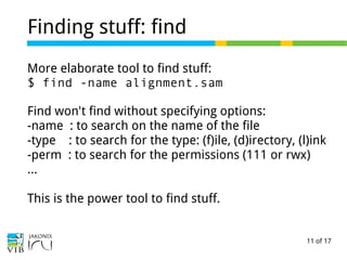 11 of 17
Finding stuff: find
More elaborate tool to find stuff:
$ find -name alignment.sam
Find won't find without specifying options:
-name : to search on the name of the file
-type : to search for the type: (f)ile, (d)irectory, (l)ink
-perm : to search for the permissions (111 or rwx)
…
This is the power tool to find stuff.
 