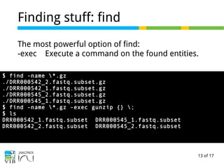 13 of 17
Finding stuff: find
The most powerful option of find:
-exec Execute a command on the found entities.
$ find -name *.gz
./DRR000542_2.fastq.subset.gz
./DRR000542_1.fastq.subset.gz
./DRR000545_2.fastq.subset.gz
./DRR000545_1.fastq.subset.gz
$ find -name *.gz -exec gunzip {} ;
$ ls
DRR000542_1.fastq.subset DRR000545_1.fastq.subset
DRR000542_2.fastq.subset DRR000545_2.fastq.subset
 