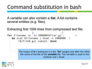 15 of 17
Command substitution in bash
A variable can also contain a list. A list contains
several entities (e.g. files).
Extracting first 100k lines from compressed text file:
for filename in `ls DRR00054*tar.gz`; 
do zcat $filename | head -n 1000000 
>${file%.gz}.subset; done
The output of ls is being put in a list. 'for' assigns one after the other
the name of the file to the variable file. This variable is used in the
oneliner zcat | head.
 