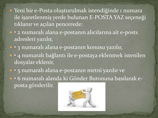  Yeni bir e-Posta oluşturulmak istendiğinde 1 numara
ile işaretlenmiş yerde bulunan E-POSTA YAZ seçeneği
tıklanır ve açılan pencerede:
 • 2 numaralı alana e-postanın alıcılarına ait e-posts
adresleri yazılır,
 • 3 numaralı alana e-postanın konusu yazılır,
 • 4 numaralı bağlantı ile e-postaya eklenmek istenilen
dosyalar eklenir,
 • 5 numaralı alana e-postanın metni yazılır ve
 • 6 numaralı alanda ki Gönder Butonuna basılarak e-
posta gönderilir.
 