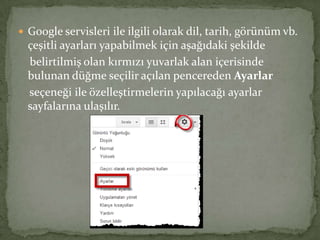  Google servisleri ile ilgili olarak dil, tarih, görünüm vb.
çeşitli ayarları yapabilmek için aşağıdaki şekilde
belirtilmiş olan kırmızı yuvarlak alan içerisinde
bulunan düğme seçilir açılan pencereden Ayarlar
seçeneği ile özelleştirmelerin yapılacağı ayarlar
sayfalarına ulaşılır.
 