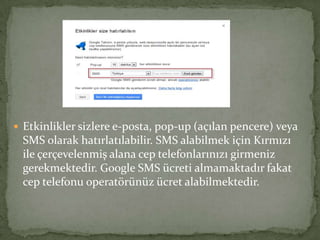  Etkinlikler sizlere e-posta, pop-up (açılan pencere) veya
SMS olarak hatırlatılabilir. SMS alabilmek için Kırmızı
ile çerçevelenmiş alana cep telefonlarınızı girmeniz
gerekmektedir. Google SMS ücreti almamaktadır fakat
cep telefonu operatörünüz ücret alabilmektedir.
 