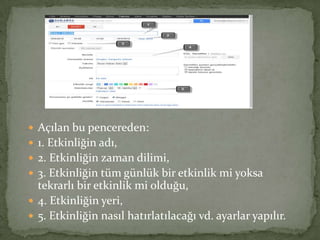  Açılan bu pencereden:
 1. Etkinliğin adı,
 2. Etkinliğin zaman dilimi,
 3. Etkinliğin tüm günlük bir etkinlik mi yoksa
tekrarlı bir etkinlik mi olduğu,
 4. Etkinliğin yeri,
 5. Etkinliğin nasıl hatırlatılacağı vd. ayarlar yapılır.
 