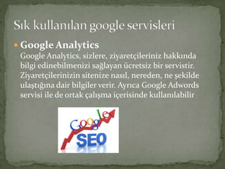  Google Analytics
Google Analytics, sizlere, ziyaretçileriniz hakkında
bilgi edinebilmenizi sağlayan ücretsiz bir servistir.
Ziyaretçilerinizin sitenize nasıl, nereden, ne şekilde
ulaştığına dair bilgiler verir. Ayrıca Google Adwords
servisi ile de ortak çalışma içerisinde kullanılabilir
 