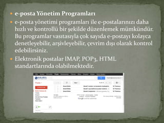  e-posta Yönetim Programları
 e-posta yönetimi programları ile e-postalarınızı daha
hızlı ve kontrollü bir şekilde düzenlemek mümkündür.
Bu programlar vasıtasıyla çok sayıda e-postayı kolayca
denetleyebilir, arşivleyebilir, çevrim dışı olarak kontrol
edebilirsiniz.
 Elektronik postalar IMAP, POP3, HTML
standartlarında olabilmektedir.
 