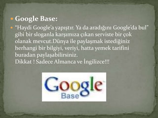  Google Base:
 “Haydi Google’a yapıştır. Ya da aradığını Google’da bul”
gibi bir sloganla karşımıza çıkan serviste bir çok
olanak mevcut.Dünya ile paylaşmak istediğiniz
herhangi bir bilgiyi, veriyi, hatta yemek tarifini
buradan paylaşabilirsiniz.
Dikkat ! Sadece Almanca ve İngilizce!!!
 