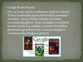 Google Books Search:
 Her ne kadar izmetin kullanımı ingilizce olsa da;
Türkçe karakterler içeren kelimelerin aranması
mümkün. Ayrıca Türkçe kitaplar da arama
sonuçlarında geliyor. Hatta aradığınız terimlerin
kitabın içinde kaç sayfada, resimleri ile birlikte
göstermesi gerçekten tüm o aranan kitapların
veritabanında olduğunu gösterir.
 